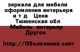 зеркала для мебели, оформления интерьера и т д › Цена ­ 200 - Тюменская обл. Мебель, интерьер » Другое   